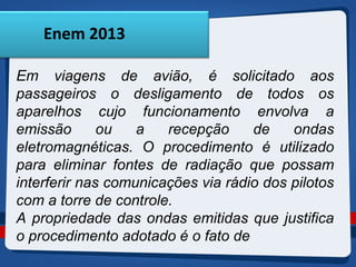 Enem 2013 
Em viagens de avião, é solicitado aos 
passageiros o desligamento de todos os 
aparelhos cujo funcionamento envolva a 
emissão ou a recepção de ondas 
eletromagnéticas. O procedimento é utilizado 
para eliminar fontes de radiação que possam 
interferir nas comunicações via rádio dos pilotos 
com a torre de controle. 
A propriedade das ondas emitidas que justifica 
o procedimento adotado é o fato de 
 
