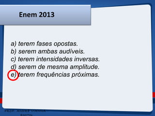 Enem 2013 
a) terem fases opostas. 
b) serem ambas audíveis. 
c) terem intensidades inversas. 
d) serem de mesma amplitude. 
e) terem frequências próximas. 
PROF. ANDRÉ VIANNA - 
EMITec 
 