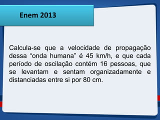 Enem 2013 
Calcula-se que a velocidade de propagação 
dessa “onda humana” é 45 km/h, e que cada 
período de oscilação contém 16 pessoas, que 
se levantam e sentam organizadamente e 
distanciadas entre si por 80 cm. 
 