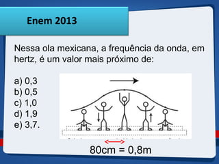 Enem 2013 
Nessa ola mexicana, a frequência da onda, em 
hertz, é um valor mais próximo de: 
a) 0,3 
b) 0,5 
c) 1,0 
d) 1,9 
e) 3,7. 
80cm = 0,8m 
 