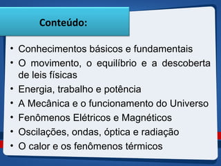 Conteúdo: 
• Conhecimentos básicos e fundamentais 
• O movimento, o equilíbrio e a descoberta 
de leis físicas 
• Energia, trabalho e potência 
• A Mecânica e o funcionamento do Universo 
• Fenômenos Elétricos e Magnéticos 
• Oscilações, ondas, óptica e radiação 
• O calor e os fenômenos térmicos 
 