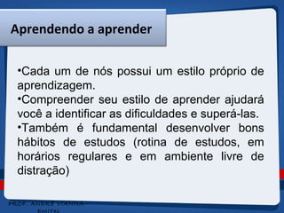 Aprendendo a aprender 
•Cada um de nós possui um estilo próprio de 
aprendizagem. 
•Compreender seu estilo de aprender ajudará 
você a identificar as dificuldades e superá-las. 
•Também é fundamental desenvolver bons 
hábitos de estudos (rotina de estudos, em 
horários regulares e em ambiente livre de 
distração) 
4 
PROF. ANDRÉ VIANNA - 
EMITec 
 