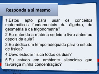 Responda a si mesmo 
1.Estou apto para usar os conceitos 
matemáticos fundamentais da álgebra, da 
geometria e da trigonometria? 
2.Eu entendo a matéria se leio o livro antes ou 
depois da aula? 
3.Eu dedico um tempo adequado para o estudo 
de física? 
4.Devo estudar física todos os dias? 
5.Eu estudo em ambiente silencioso que 
favoreça minha concentração? 
5 
PROF. ANDRÉ VIANNA - 
EMITec 
 