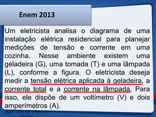 Enem 2013 
Um eletricista analisa o diagrama de uma 
instalação elétrica residencial para planejar 
medições de tensão e corrente em uma 
cozinha. Nesse ambiente existem uma 
geladeira (G), uma tomada (T) e uma lâmpada 
(L), conforme a figura. O eletricista deseja 
medir a tensão elétrica aplicada à geladeira, a 
corrente total e a corrente na lâmpada. Para 
isso, ele dispõe de um voltímetro (V) e dois 
amperímetros (A). 
PROF. ANDRÉ VIANNA - 
EMITec 
 