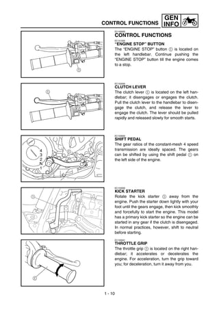 GEN
    CONTROL FUNCTIONS                    INFO
             EC150000

             CONTROL FUNCTIONS
             EC151000
             “ENGINE STOP” BUTTON
             The “ENGINE STOP” button 1 is located on
             the left handlebar. Continue pushing the
             “ENGINE STOP” button till the engine comes
             to a stop.



             EC152000
             CLUTCH LEVER
             The clutch lever 1 is located on the left han-
             dlebar; it disengages or engages the clutch.
             Pull the clutch lever to the handlebar to disen-
             gage the clutch, and release the lever to
             engage the clutch. The lever should be pulled
             rapidly and released slowly for smooth starts.



             EC153000
             SHIFT PEDAL
             The gear ratios of the constant-mesh 4 speed
             transmission are ideally spaced. The gears
             can be shifted by using the shift pedal 1 on
             the left side of the engine.




             EC154000
             KICK STARTER
1            Rotate the kick starter 1 away from the
             engine. Push the starter down lightly with your
             foot until the gears engage, then kick smoothly
             and forcefully to start the engine. This model
             has a primary kick starter so the engine can be
             started in any gear if the clutch is disengaged.
             In normal practices, however, shift to neutral
             before starting.
             EC155001
             THROTTLE GRIP
             The throttle grip 1 is located on the right han-
             dlebar; it accelerates or decelerates the
             engine. For acceleration, turn the grip toward
             you; for deceleration, turn it away from you.




    1 - 10
 
