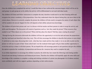 Once the children have completed the activity I would like them to have achieved the outcomes/targets which will be set for
each group. As each group are set by ability the activity will be differentiated to suit each individual needs.
The children will listen and follow instructions to complete the task, therefore would need to use their listening skills and
recognise the correct vocabulary of the prepositions. Once they understand where the objects belong they can move them to the
correct places. However to correctly complete the picture the children will also need to recognise the names of each object that
will be needed to be moved. Support for this will depend on their ability and previous knowledge.
The children will print their picture and use it to discuss with the teacher and their parents in order to recap the activity and
skills used throughout. The discussion will consist of questions such as, how they made the picture? What resources they
needed to use? What objects are on the picture? Where did they place the objects? Did they enjoy creating the picture?
Through having this discussion afterwards the children will have the opportunity to revisit the task and name the prepositions
that they had heard and identified where they were. This will also encourage the children to describe their picture in more detail
if preferred as some enjoy discussing their work , what they have made and how they made it. As we are able to print out the
picture we will use it as part of their ‘home school task’ over the weekend which again will give them another opportunity to
revisit the activity to share it with their parents. We are hopeful this will encourage parents to ask questions and give the children
the option to practise the vocabulary of prepositions and discuss the resources they used to complete the task.
As an Infant department we encourage the children to practice the skills they have learnt the following week during another
focused task and during Continuous and Enhanced provisions. Therefore the children will hopefully apply the same skills and
knowledge of the vocabulary to complete a cutting and sticking worksheet of a pirate (see photograph 4 in Evidence section)
more confidently and with less support/ guidance depending on their achievements.
 