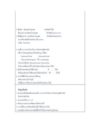 2. ชื่อบิดำ ดิษพงษ์เกษมสุข โทรศัพท์ ไม่มี
ชื่อมำรดำ บงกชรัตน์ เกษมสุข โทรศัพท์ 0844819333
3. ชื่อผู้ปกครอง บงกชรัตน์ เกษมสุข โทรศัพท์ 0840419333
ควำมเกี่ยวพันธ์กับนักเรียน เป็น มำรดำ
อำชีพ รับรำชกำร
4. จบชั้น ม.3 มำจำกโรงเรียน นวมินทรำชูทิศภำยัพ
เนื้อหำ/วิชำคอมพิวเตอร์ ที่เคยเรียนมำ ได้แก่
/ Microsoft Word / Microsoft Excel
/ Microsoft Powerpoint อื่น ๆ photoshop
โปรแกรมที่ถนัด Microsoft word , Power Point
โปรแกรมที่อยำกให้โรงเรียนจัดกำรเรียนกำรสอน ไม่มี
5. มีเครื่องคอมพิวเตอร์ใช้ส่วนตัว มี …. ไม่มี
ถ้ำมีคอมพิวเตอร์ ใช้อินเทอร์เน็ตด้วยหรือไม่ ใช้ …. ไม่ใช้
6. ควำมใฝ่ฝันในอนำคต อยำกเป็นครู
คติธรรมประจำใจ ไม่มี
สิ่งที่ต้องกำรให้ทำงโรงเรียนจัดให้กับนักเรียน ไม่มี
ข้อมูลเพิ่มเติม
7. คะแนนเฉลี่ยมัธยมศึกษำตอนต้น 2.04 จำกโรงเรียน นวมินทรำชูทิศภำยัพ
จังหวัด เชียงใหม่
8. คะแนนเฉลี่ย ม.5 1.32
9. ทักษะ/ควำมสำมำรถพิเศษ นักกีฬำว่ำยน้ำ
10. กำรได้รับรำงวัลเกียรติบัตร(ชื่อ-ได้รับจำก) ไม่มี
11 คณะที่อยำกเรียนและอำชีพที่ตั้งใจไว้ศึกษำศำสตร์ ครูอังกฤษ
 