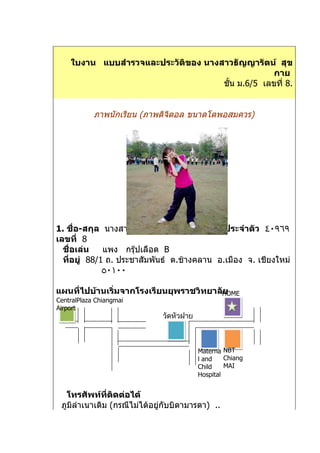 ใบงาน แบบสำารวจและประวัติของ นางสาวธัญญารัตน์ สุข
                                                   กาย
                                     ชั้น ม.6/5 เลขที่ 8.


            ภาพนักเรียน (ภาพดิจิตอล ขนาดโตพอสมควร)




                                +




1. ชื่อ-สกุล นางสาว ธัญญารัตน์ สุขกาย เลขประจำาตัว ٤٠٩٦٩
เลขที่ 8
  ชื่อเล่น    แพง กรุ๊ปเลือด B
  ที่อยู่ 88/1 ถ. ประชาสัมพันธ์ ต.ช้างคลาน อ.เมือง จ. เชียงใหม่
              ٥٠١٠٠

แผนที่ไปบ้านเริ่มจากโรงเรียนยุพราชวิทยาลัHOME
                                         ย
CentralPlaza Chiangmai
Airport
                             วัดหัวฝาย



                                         Materna NBT
                                         l and    Chiang
                                         Child    MAI
                                         Hospital


   โทรศัพท์ที่ติดต่อได้
 ภูมลำาเนาเดิม (กรณีไม่ได้อยู่กับบิดามารดา) ..
    ิ
 