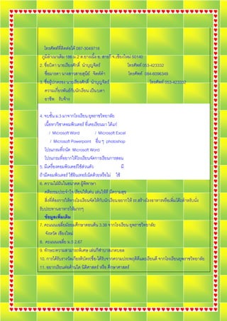 โทรศัพทที่ติดตอได 087-3049718
 ภูมิลําเนาเดิม 186 ม.2 ต.ยางเนิ้ง อ. สารภี จ.เชียงใหม 50140
2. ชื่อบิดา นายเรยงศกด์ิ นาบญจตร
                  ี ั        ํ ุ ิ                   โทรศัพท 053-423332
   ชือมารดา นางสาวสายสนย จตตคา
      ่                     ุ ี ิ  ํ                 โทรศัพท 084-6096349
3. ชื่อผูปกครอง นายเรยงศกด์ิ นาบญจตร
                        ี ั      ํ ุ ิ                           โทรศัพท 053-423332
   ความเกี่ยวพันธกับนักเรียน เปน บดา
   อาชพ รบจาง
        ี ั 

4. จบชั้น ม.3 มาจากโรงเรียน ยุพราชวิทยาลัย
   เนื้อหา/วิชาคอมพิวเตอร ที่เคยเรียนมา ไดแก
        / Microsoft Word           / Microsoft Excel
         / Microsoft Powerpoint อื่น ๆ photoshop
   โปรแกรมที่ถนัด Microsoft Word
   โปรแกรมที่อยากใหโรงเรียนจัดการเรียนการสอน
5. มเี ครองคอมพวเตอรใชสวนตว
           ่ื       ิ      ั                   มี
ถามีคอมพิวเตอร ใชอินเทอรเน็ตดวยหรือไม ใช
6. ความใฝฝนในอนาคต ผูพิพาษา
               
   คติธรรมประจําใจ เรียนใหเดน เลนใหดี มีความสุข
   สิ่งที่ตองการใหทางโรงเรียนจัดใหกับนักเรียน อยากให รร.สรางโรงอาหารหรือเพิ่มโตะสําหรับนั่ง
รับประทานอาหารใหมากๆ
   ขอมูลเพิ่มเติม
7. คะแนนเฉลี่ยมัธยมศึกษาตอนตน 3.38 จากโรงเรียน ยุพราชวิทยาลัย
   จงหวด เชยงใหม
       ั ั ี
8. คะแนนเฉลย ม.5 2.67
                 ่ี
9. ทักษะ/ความสามารถพิเศษ เลนกีฬาบาสเกตบอล
10. การไดรับรางวัลเกียรติบัตร(ชื่อ-ไดรับจากความประพฤติดีและเรียนดี จากโรงเรียนยุพราชวิทยาลัย
11. อยากเรียนตอดานใด นิติศาสตร หรือ ศึกษาศาสตร
 