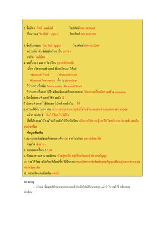 2. ชื่อบิดา วิทย นพรัตน               โทรศัพท 081-9930965
   ชื่อมารดา วิลาวัลย บุญมา            โทรศัพท 089-2632209

3. ชื่อผูปกครอง วิลาวัลย บุญมา            โทรศัพท 089-2632209
   ความเกียวพันธกับนักเรียน เปน มารดา
             ่
   อาชีพ แมบาน
4. จบชั้น ม.3 มาจากโรงเรียน ยุพราชวิทยาลัย
   เนื้อหา/วิชาคอมพิวเตอร ที่เคยเรียนมา ไดแก
       Microsoft Word           Microsoft Excel
       Microsoft Powerpoint อื่น ๆ photoshop
   โปรแกรมที่ถนัด Movie maker ,Microsoft Word
   โปรแกรมที่อยากใหโรงเรียนจัดการเรียนการสอน โปรแกรมเกียวกับการสราง animation
                                                               ่
5. มีเครื่องคอมพิวเตอรใชสวนตัว มี
                           
ถามีคอมพิวเตอร ใชอินเทอรเน็ตดวยหรือไม ใช
6. ความใฝฝนในอนาคต สามารถประสบความสําเร็จในชีวิต ครอบครัวและตนเองมีความสุข
   คติธรรมประจํา ฝนใหไกล ไปใหถึง
   สิ่งที่ตองการใหทางโรงเรียนจัดใหกับนักเรียน เนนการใหความรูและฝกโจทยมากกวาการสั่งงาน(ใน
รายวิชาอื่น)
   ขอมูลเพิ่มเติม
7. คะแนนเฉลี่ยมัธยมศึกษาตอนตน4.00 จากโรงเรียน ยุพราชวิทยาลัย
   จังหวัด เชียงใหม
8. คะแนนเฉลี่ย ม.5 3.99
9. ทักษะ/ความสามารถพิเศษ เปาขลุยหลิบ ขลุยรีคอรดเดอร ทองสรภัญญะ
10. การไดรับรางวัลเกียรติบตร(ชื่อ-ไดรับจาก) ชนะเลิศการแขงขันทองสรภัญญะเปนหมูคณะจากร.ร.มง
                             ั
ฟอรตวิทยาลัย
11. อยากเรียนตอดานใด แพทย
หมายเหตุ
         - ปรับแตงชิ้นงานใหเหมาะสมสวยงามแลวบันทึกไฟลเปนนามสกุล .pdf นําไปวางไวที่ บล็อกของ
นักเรียน
 