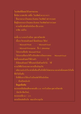 โทรศัพท์ที่ติดต่อได้ 0897003596
ชื่อบิดา นายพรชัย แซ่ลิ้ม โทรศัพท์ 0810215675
    ชื่อมารดานางไหมทอง อินสอน โทรศัพท์ 0871912669
ชื่อผูปกครองนางไหมทอง อินสอน โทรศัพท์ 0871912669
        ้
    ความเกี่ยวพันธ์กบนักเรี ยน เป็ น มารดา
                    ั
    อาชีพ แม่บาน
               ้

จบชั้น ม.3 มาจากโรงเรี ยน ยุพราชวิทยาลัย
    เนื้อหา/วิชาคอมพิวเตอร์ ที่เคยเรี ยนมา ได้แก่
         / Microsoft Word          / Microsoft Excel
         / Microsoft Powerpoint อื่น ๆ photoshop
    โปรแกรมที่ถนัด Microsoft Word
    โปรแกรมที่อยากให้โรงเรี ยนจัดการเรี ยนการสอน Microsoft Excel
มีเครื่ องคอมพิวเตอร์ใช้ส่วนตัว                   มี
    ถ้ามีคอมพิวเตอร์ ใช้อินเทอร์เน็ตด้วยหรื อไม่ ใช้
ความใฝ่ ฝันในอนาคต อยากเป็ นนักธุรกิจ
    คติธรรมประจาใจ อย่าเพิ่งท้อแท้ในสิ่ งที่ยงไม่พยายาม และอย่าเพิ่งหมดหวังในสิ่ง
                                              ั
ที่ยงไม่เริ่ มต้น
     ั
                                         ั
    สิ่ งที่ตองการให้ทางโรงเรี ยนจัดให้กบนักเรี ยน
             ้
    - ห้องเรี ยนประจา
    ข้ อมูลเพิมเติม
               ่
คะแนนเฉลี่ยมัธยมศึกษาตอนต้น 2.64 จากโรงเรี ยน ยุพราชวิทยาลัย
     จังหวัด เชียงใหม่..
คะแนนเฉลี่ย ม.5 2.53
อยากเรี ยนต่อด้านใด คณะบริ หารธุรกิจ
 