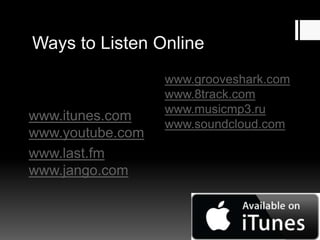 Ways to Listen Online

www.itunes.com
www.youtube.com
www.last.fm
www.jango.com

www.grooveshark.com
www.8track.com
www.musicmp3.ru
www.soundcloud.com

 