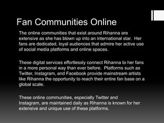 Fan Communities Online
The online communities that exist around Rihanna are
extensive as she has blown up into an international star. Her
fans are dedicated, loyal audiences that admire her active use
of social media platforms and online spaces.
These digital services effortlessly connect Rihanna to her fans
in a more personal way than ever before. Platforms such as
Twitter, Instagram, and Facebook provide mainstream artists
like Rihanna the opportunity to reach their entire fan base on a
global scale.
These online communities, especially Twitter and
Instagram, are maintained daily as Rihanna is known for her
extensive and unique use of these platforms.

 