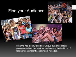Find your Audience

Rihanna has clearly found her unique audience that is
passionate about her work as she has acquired millions of
followers on different social media websites.

 