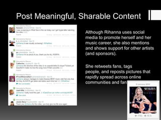 Post Meaningful, Sharable Content
Although Rihanna uses social
media to promote herself and her
music career, she also mentions
and shows support for other artists
(and sponsors).
She retweets fans, tags
people, and reposts pictures that
rapidly spread across online
communities and fan bases.

 