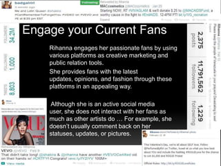 Engage your Current Fans
Rihanna engages her passionate fans by using
various platforms as creative marketing and
public relation tools.
She provides fans with the latest
updates, opinions, and fashion through these
platforms in an appealing way.
Although she is an active social media
user, she does not interact with her fans as
much as other artists do … For example, she
doesn’t usually comment back on her
statuses, updates, or pictures.

 