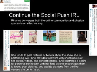Continue the Social Push IRL
Rihanna converges both the online communities and physical
spaces in an effective way.

She tends to post pictures or tweets about the show she is
performing live. She provides followers with sneak peeks of
her outfits, videos, and concert listings. She illustrates a desire
for personal connection with her fans as she encourages them
to tweet, post pictures, and update statuses from the live
venues she performs at.

 