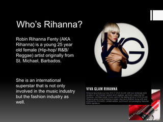 Who’s Rihanna?
Robin Rihanna Fenty (AKA
Rihanna) is a young 25 year
old female (Hip-hop/ R&B/
Reggae) artist originally from
St. Michael, Barbados.

She is an international
superstar that is not only
involved in the music industry
but the fashion industry as
well.

 