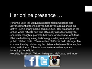 Her online presence …
Rihanna uses the ubiquitous social media websites and
advancement of technology to her advantage as she is an
active user in many online communities. Her presence in the
online world reflects how she efficiently uses technology to
share her thoughts, promote her work, and connect with fans.
She is effortlessly using technology as daily marketing and
public relation tools. These online platforms build stronger fan
communities by minimizing the distance between Rihanna, her
fans, and others. Rihanna uses several online spaces
including: her official website, Facebook, Twitter, Instagram,
MySpace, and more.

 