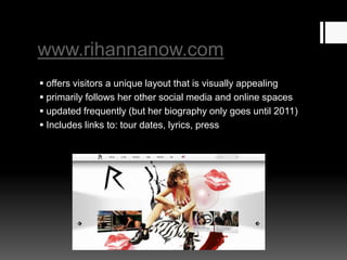 www.rihannanow.com
 offers visitors a unique layout that is visually appealing
 primarily follows her other social media and online spaces
 updated frequently (but her biography only goes until 2011)
 Includes links to: tour dates, lyrics, press

 