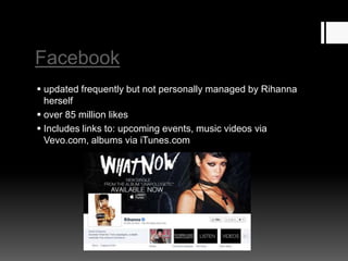 Facebook
 updated frequently but not personally managed by Rihanna
herself
 over 85 million likes
 Includes links to: upcoming events, music videos via
Vevo.com, albums via iTunes.com

 