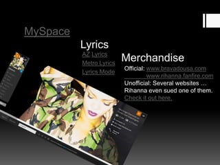 MySpace

Lyrics
AZ Lyrics
Metro Lyrics
Lyrics Mode

Merchandise
Official: www.bravadousa.com
www.rihanna.fanfire.com
Unofficial: Several websites …
Rihanna even sued one of them.
Check it out here.

 