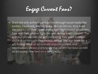 Engage Current Fans?
Brad not only actively participates through social media like
twitter, Facebook, and MySpace. But on Oct 02, 2013 Brad
introduced his ‘free’ smartphone app “light show” which lets
fans and their phones light the way during every concert. The
app also allows users to get everything they want to know
about Brad through their mobile device. The app itself has a
4/5 Rating. Brad (et al) actively respond to fans, and
continuously please and engage the current fan base as well
as attracting new fans on a daily basis.

 