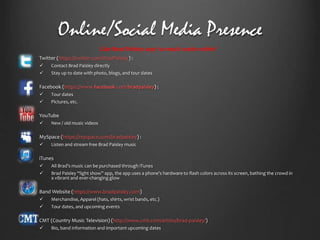 Online/Social Media Presence
Like Brad Paisley says ‘so much cooler online’


Twitter (https://twitter.com/BradPaisley) :





Facebook (https://www.facebook.com/bradpaisley) :





All Brad’s music can be purchased through iTunes
Brad Paisley “light show” app, the app uses a phone's hardware to flash colors across its screen, bathing the crowd in
a vibrant and ever-changing glow

Band Website (https://www.bradpaisley.com)





Listen and stream free Brad Paisley music

iTunes





New / old music videos

MySpace (https://myspace.com/bradpaisley) :




Tour dates
Pictures, etc.

YouTube




Contact Brad Paisley directly
Stay up to date with photo, blogs, and tour dates

Merchandise, Apparel (hats, shirts, wrist bands, etc.)
Tour dates, and upcoming events

CMT (Country Music Television) (http://www.cmt.com/artists/brad-paisley/)


Bio, band information and important upcoming dates

 