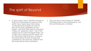 The spirit of Beyond


A "glory years" and a "AMANI" enough to
sing out of their desire for peace in the
world, has a "glory days" lyrics reads
"could all the boundaries of color of
skin, let this land, regardless of your
height, color flash their beauty, because
it does not, separate colors..."Yes, if the
world is not to color line respectively, not
to fight who is strong and the weak, not
to care about high and low, as long as
the same piece of land of peaceful
coexistence, the same sky, believe that
the world will be more wonderful..



They are also in the melody of "AMANI"
Shouting loudly to the world peace, call
the war finally pain is children

 