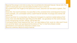 Beyond the songs is not only a song, he is a symbol of a forward forever. Never sink. The
spirit of never give up.It was the peak of other music is short of.
No matter from the Angle of the spiritual or music, beyond can be said is a great...The
band.
One's life, the most frustrated, moved often is the universal mind, and beyond moved
many people...An unsinkable name, a spirit forever forward, his songs and names will
never die.
Never say listen to a song tears, but Beyond changed my opinion.I really believe that
every man who like Beyond seen Beyond the 2005 - say goodbye to the world of pop
music Hong Kong concert, will be, will be like me.
If someone later music beyond the "four", so I also believe that, even so, also won't have
any another team can go beyond the status of "four" in her fans.Classic is later
generations can't beyond, beyond is classic rock.
Beyond is eternal, Beyond song is forever.

 