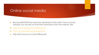 Online social media


Because BEYOND the band has dissolved so they didn't have a social
network, but we still can find their information from the Internet, like



http://www.baike.com/wiki/Beyond



http://zh.wikipedia.org/wiki/Beyond



http://ent.sina.com.cn/s/h/f/Beyond/

 
