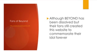 Fans of Beyond
http://www.lovebeyond.com
/

 Although

BEYOND has
been dissolved but
their fans still created
this website to
commemorate their
idol forever

 
