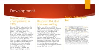 Development
Beyond race
championship in
1983
Beyond 1983, in order to attend a
music game, Beyond had not yet
been formed, in 1984, PAUL
joined, Chen Shian leave, Liu
Zhiyuan joined in 1986, but will leave
in 88, four people officially molding
combination.Beyond their capital
contribution in 1985 opened the first
concert wait forever, Beyond
1986, his capital contribution made
ideal "good bye" album, Beyond
and record company signed a
contract, and 87 out of a "wait
forever" EP, as the third
album, issued in 1988 the old
tracks, Beyond began to glory.

Beyond 1984, start
your own writing
By the end of the year 1983 to
1984, Beyond most involved in some
of the band, and began to try to
write more.At a time when the
completed works, including
"LongWay Without Friends".This work
late in "the Arab dancing girl"
records, "Oriental treasure" to
Chinese works.While English version is
included in the lonely one kiss the
cassette.Have a song called "the
MYTH", the above two is English
songs.Later, also done some Chinese
songs, like "wait forever".

Death of Wong Ka
Kui
On 24 June 1993 Beyond appeared at a Tokyo Fuji
Television game show (ウッチャンナンチャンのやるな
らやらねば!).[2] The stage platform was 2.7 to 3m
high.[5][6] Actor Uchimura and Wong Ka Kui both fell
off a broken stage and sustained massive head
injuries.[5][7][8] Wong was sent to the Tokyo Women's
Medical University hospital.[8] He fell into a coma and
died one week later at aged 31.[5][6]
The death occurred at the prime of the group's
career. Especially with the tremendous success of the
song "Boundless Oceans Vast Skies" released at the
time of Wong Ka Kui's death, the remaining members
would be propelled into legends.[2] His funeral
procession caused traffic in various major streets in
Hong Kong to come to a standstill, and almost every
famous Hong Kong Cantopop singer attended and
paid tribute at the funeral. Criticisms followed that the
Japanese were having too many late night shows of
this type, and the TV station crews were overworked.

 
