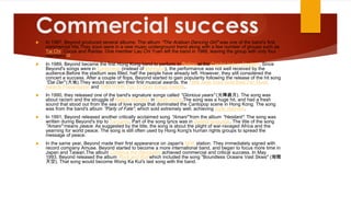 Commercial success


In 1987, Beyond produced several albums. The album "The Arabian Dancing Girl" was one of the band's first
commercial hits.They soon were in a new music underground trend along with a few number of groups such as
Tai Chi, Cocos and Raidas. One member Lau Chi Yuen left the band in 1988, leaving the group with only four
members.[2]



In 1989, Beyond became the first Hong Kong band to perform in Beijing at the Capital Indoor Stadium. Since
Beyond's songs were in Cantonese (instead of Mandarin), the performance was not well received by the
audience.Before the stadium was filled, half the people have already left. However, they still considered the
concert a success. After a couple of flops, Beyond started to gain popularity following the release of the hit song
"Dai Dei" (大地).They would soon win their first musical awards, the 1988 Jade Solid Gold Best Ten Music
Awards Presentation and 1989 RTHK Top 10 Gold Songs Awards.



In 1990, they released one of the band's signature songs called "Glorious years" (光輝歲月). The song was
about racism and the struggle of Nelson Mandela in South Africa.The song was a huge hit, and had a fresh
sound that stood out from the sea of love songs that dominated the Cantopop scene in Hong Kong. The song
was from the band's album "Party of Fate", which sold extremely well, achieving triple platinum.



In 1991, Beyond released another critically acclaimed song "Amani" from the album "Hesitant". The song was
written during Beyond's trip to Tanzania. Part of the song lyrics was in Swahili language. The title of the song
"Amani" means peace. As suggested by the title, the song is about the plight of war-ravaged Africa and the
yearning for world peace. The song is still often used by Hong Kong's human rights groups to spread the
message of peace.



In the same year, Beyond made their first appearance on Japan's NHK station. They immediately signed with
record company Amuse. Beyond started to become a more international band, and began to focus more time in
Japan and Taiwan.The album Continue the Revolution achieved commercial and critical success. In May
1993, Beyond released the album Rock and Roll which included the song "Boundless Oceans Vast Skies" (海闊
天空). That song would become Wong Ka Kui's last song with the band.

 