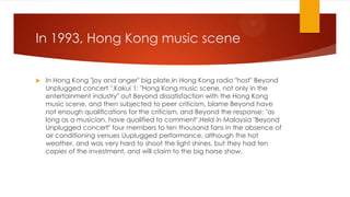 In 1993, Hong Kong music scene


In Hong Kong "joy and anger" big plate.In Hong Kong radio "host" Beyond
Unplugged concert ".Kakui 1: "Hong Kong music scene, not only in the
entertainment industry" out Beyond dissatisfaction with the Hong Kong
music scene, and then subjected to peer criticism, blame Beyond have
not enough qualifications for the criticism, and Beyond the response: "as
long as a musician, have qualified to comment".Held in Malaysia "Beyond
Unplugged concert" four members to ten thousand fans in the absence of
air conditioning venues Uuplugged performance, although the hot
weather, and was very hard to shoot the light shines, but they had ten
copies of the investment, and will claim to the big horse show.

 