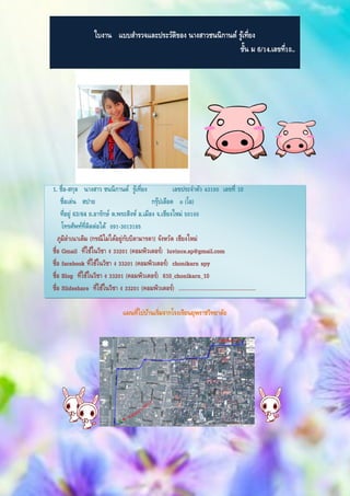 ใบงาน แบบสารวจและประวัติของ นางสาวชนนิกานต์ รู้เที่ยง
ชั้น ม 6/14.เลขที่10..
1. ชื่อ-สกุล นางสาว ชนนิกานต์ รู้เที่ยง เลขประจาตัว 43100 เลขที่ 10
ชื่อเล่น สปาย กรุ๊ปเลือด o (โอ)
ที่อยู่ 63/64 ถ.อารักษ์ ต.พระสิงห์ อ.เมือง จ.เชียงใหม่ 50100
โทรศัพท์ที่ติดต่อได้ 091-3013185
ภูมิลาเนาเดิม (กรณีไม่ได้อยู่กับบิดามารดา) จังหวัด เชียงใหม่
ชื่อ Gmail ที่ใช้ในวิชา ง 33201 (คอมพิวเตอร์) luvince.sp@gmail.com
ชื่อ facebook ที่ใช้ในวิชา ง 33201 (คอมพิวเตอร์) chonikarn spy
ชื่อ Blog ที่ใช้ในวิชา ง 33201 (คอมพิวเตอร์) 610_chonikarn_10
ชื่อ ݺߣshare ที่ใช้ในวิชา ง 33201 (คอมพิวเตอร์) ………………………………………………
แผนที่ไปบ้านเริ่มจากโรงเรียนยุพราชวิทยาลัย
 