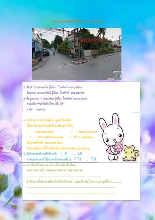 รูปภาพบ้านของนักเรียนที่ค้นหาจาก Google Map
2. ชื่อบิดา นายมณเฑียร รู้เที่ยง โทรศัพท์ 080-1339066
ชื่อมารดา นางเนาวรัตน์ รู้เที่ยง โทรศัพท์ 093-1727747
3. ชื่อผู้ปกครอง นายมณเฑียร รู้เที่ยง โทรศัพท์ 080-1339066
ความเกี่ยวพันธ์กับนักเรียน เป็น บิดา
อาชีพ เกษตกร
4. จบชั้น ม.3 มาจากโรงเรียน ยุพราชวิทยาลัย
เนื้อหา/วิชาคอมพิวเตอร์ ที่เคยเรียนมา ได้แก่
√ / Microsoft Word √ / Microsoft Excel
√ / Microsoft Powerpoint √ อื่น ๆ photoshop
โปรแกรมที่ถนัด Microsoft Word
โปรแกรมที่อยากให้โรงเรียนจัดการเรียนการสอน. photoshop.
5. มีเครื่องคอมพิวเตอร์ใช้ส่วนตัว √ มี …. ไม่มี
ถ้ามีคอมพิวเตอร์ ใช้อินเทอร์เน็ตด้วยหรือไม่ √ ใช้ …. ไม่ใช้
6. ความใฝ่ฝันในอนาคต อยากเข้ามหาลัยเชียงใหม่
คติธรรมประจาใจ ถ้าไม่คิดจะลงมือก็จะไม่มีความสาเร็จ….
……………………………………………………………………………………………………..
สิ่งที่ต้องการให้ทางโรงเรียนจัดให้กับนักเรียน ....สอนเกี่ยวกับโปรแกรมแต่งรูปดีไซต์...............
.........................................................................................................................................
.........................................................................................................................................
 