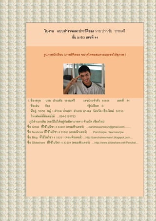 ใบงาน แบบสารวจและประวัติของ นาย ปาณชัย วรรณศรี
ชั้น ม 6/3 เลขที่ 44
รูปภาพนักเรียน (ภาพดิจิตอล ขนาดโตพอสมควรและขอให้สุภาพ )
1. ชื่อ-สกุล นาย ปาณชัย วรรณศรี เลขประจาตัว 45666 เลขที่ 44
ชื่อเล่น ก้อง กรุ๊ปเลือด B
ที่อยู่ 59/56 หมู่ 1 ตาบล น้าแพร่ อาเภอ หางดง จังหวัด เชียงใหม่ 50230
โทรศัพท์ที่ติดต่อได้ …084-6191783
ภูมิลาเนาเดิม (กรณีไม่ได้อยู่กับบิดามารดา) จังหวัด เชียงใหม่
ชื่อ Gmail ที่ใช้ในวิชา ง 33201 (คอมพิวเตอร์) …panchaiwannasri@gmail.com…….
ชื่อ facebook ที่ใช้ในวิชา ง 33201 (คอมพิวเตอร์) …..Panchaipw Wannasripw….
ชื่อ Blog ที่ใช้ในวิชา ง 33201 (คอมพิวเตอร์) ...http://panchaiwannasri.blogspot.com...
ชื่อ ݺߣshare ที่ใช้ในวิชา ง 33201 (คอมพิวเตอร์) …http://www.slideshare.net/Panchai…
 