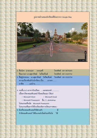รูปภาพบ้านของนักเรียนที่ค้นหาจาก Google Map
2. ชื่อบิดา นายกฤษา วรรณศรี โทรศัพท์ 081-9678265
ชื่อมารดา นางสุดาทิพย์ โคร็สเท็นส์ โทรศัพท์ 081-5325754
3. ชื่อผู้ปกครอง นางสุดาทิพย์ โคร็สเท็นส์ โทรศัพท์ 081-5325754
ความเกี่ยวพันธ์กับนักเรียน เป็น ……มารดา…….
อาชีพ ……แม่บ้าน……..
4. จบชั้น ม.3 มาจากโรงเรียน .....นครสวรรค์................
เนื้อหา/วิชาคอมพิวเตอร์ ที่เคยเรียนมา ได้แก่
/ Microsoft Word / Microsoft Excel
/ Microsoft Powerpoint อื่น ๆ photoshop
โปรแกรมที่ถนัด Microsoft Powerpoint
โปรแกรมที่อยากให้โรงเรียนจัดการเรียนการสอน -
5. มีเครื่องคอมพิวเตอร์ใช้ส่วนตัว มี
ถ้ามีคอมพิวเตอร์ ใช้อินเทอร์เน็ตด้วยหรือไม่ ใช้
 