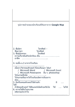รูปภาพบ้านของนักเรียนที่ค้นหาจาก Google Map
2. ชื่อบิดา โทรศัพท์ --
ชื่อมารดา โทรศัพท์
3. ชื่อผู้ปกครอง โทรศัพท์
ความเกี่ยวพันธ์กับนักเรียน เป็น ……………………….
อาชีพ ………………………………..
4. จบชั้น ม.3 มาจากโรงเรียน
.................................................
เนื้อหา/วิชาคอมพิวเตอร์ ที่เคยเรียนมา ได้แก่
/ Microsoft Word / Microsoft Excel
/ Microsoft Powerpoint อื่น ๆ photoshop
โปรแกรมที่ถนัด ……………………..
โปรแกรมที่อยากให้โรงเรียนจัดการเรียนการ
สอน...................................
5. มีเครื่องคอมพิวเตอร์ใช้ส่วนตัว มี ….
ไม่มี
ถ้ามีคอมพิวเตอร์ ใช้อินเทอร์เน็ตด้วยหรือไม่ ใช้ …. ไม่ใช้
6. ความใฝ่ฝันในอนาคต
คติธรรมประจำาใจ
………………………………………………………………………
 