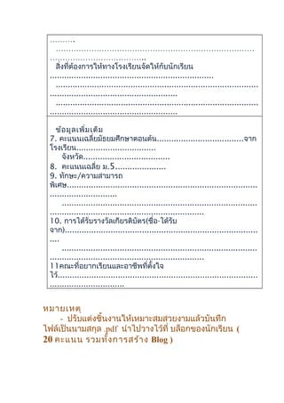 ……….
……………………………………………………………………
………………………………..
สิ่งที่ต้องการให้ทางโรงเรียนจัดให้กับนักเรียน
....................................................................
....................................................................................
.....................................................
....................................................................................
.....................................................
ข้อมูลเพิ่มเติม
7. คะแนนเฉลี่ยมัธยมศึกษาตอนต้น....................................จาก
โรงเรียน.................................
จังหวัด....................................
8. คะแนนเฉลี่ย ม.5.....................
9. ทักษะ/ความสามารถ
พิเศษ...............................................................................
............................
.................................................................................
................................................................
10. การได้รับรางวัลเกียรติบัตร(ชื่อ-ได้รับ
จาก)................................................................................
....
.................................................................................
................................................................
11คณะที่อยากเรียนและอาชีพที่ตั้งใจ
ไว้...................................................................................
...............................
หมายเหตุ
- ปรับแต่งชิ้นงานให้เหมาะสมสวยงามแล้วบันทึก
ไฟล์เป็นนามสกุล .pdf นำาไปวางไว้ที่ บล็อกของนักเรียน (
20 คะแนน รวมทั้งการสร้าง Blog )
 