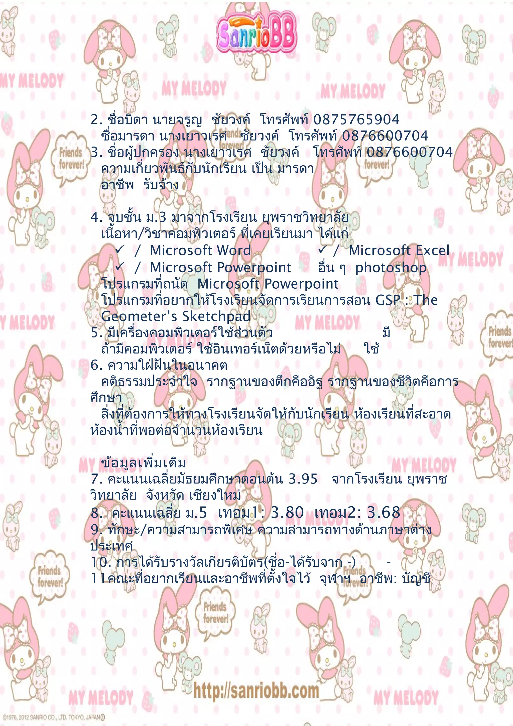 2. ชื่อบิดา นายจรูญ ชัยวงค์ โทรศัพท์ 0875765904
ชื่อมารดา นางเยาวเรศ ชัยวงค์ โทรศัพท์ 0876600704
3. ชื่อผู้ปกครอง นางเยาวเรศ ชัยวงค์ โทรศัพท์ 0876600704
ความเกี่ยวพันธ์กับนักเรียน เป็น มารดา
อาชีพ รับจ้าง
4. จบชั้น ม.3 มาจากโรงเรียน ยุพราชวิทยาลัย
เนื้อหา/วิชาคอมพิวเตอร์ ที่เคยเรียนมา ได้แก่
 / Microsoft Word  / Microsoft Excel
 / Microsoft Powerpoint อื่น ๆ photoshop
โปรแกรมที่ถนัด Microsoft Powerpoint
โปรแกรมที่อยากให้โรงเรียนจัดการเรียนการสอน GSP : The
Geometer’s Sketchpad
5. มีเครื่องคอมพิวเตอร์ใช้ส่วนตัว มี
ถ้ามีคอมพิวเตอร์ ใช้อินเทอร์เน็ตด้วยหรือไม่ ใช้
6. ความใฝ่ฝันในอนาคต
คติธรรมประจำาใจ รากฐานของตึกคืออิฐ รากฐานของชีวิตคือการ
ศึกษา
สิ่งที่ต้องการให้ทางโรงเรียนจัดให้กับนักเรียน ห้องเรียนที่สะอาด
ห้องนำ้าที่พอต่อจำานวนห้องเรียน
ข้อมูลเพิ่มเติม
7. คะแนนเฉลี่ยมัธยมศึกษาตอนต้น 3.95 จากโรงเรียน ยุพราช
วิทยาลัย จังหวัด เชียงใหม่
8. คะแนนเฉลี่ย ม.5 เทอม1: 3.80 เทอม2: 3.68
9. ทักษะ/ความสามารถพิเศษ ความสามารถทางด้านภาษาต่าง
ประเทศ
10. การได้รับรางวัลเกียรติบัตร(ชื่อ-ได้รับจาก -) -
11คณะที่อยากเรียนและอาชีพที่ตั้งใจไว้ จุฬาฯ อาชีพ: บัญชี
 