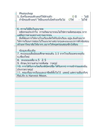 Photoshop
5. มีเครื่องคอมพิวเตอร์ใช้ส่วนตัว O มี - ไม่มี
ถ้ามีคอมพิวเตอร์ ใช้อินเทอร์เน็ตด้วยหรือไม่ Oใช้ - ไม่ใช้
6. ความใฝ่ฝันในอนาคต
คติธรรมประจำาใจ การเกิดมายากจนไม่ใช่ความผิดของคุณ หาก
แต่คือการตายเพราะความยากจน
สิ่งที่ต้องการให้ทางโรงเรียนจัดให้กับนักเรียน อยู่ม.6แล้วอยาก
ให้การเรียนการสอนไปในแนวทางสบายๆและแนะแนวการติวข้อสอบ
เข้ามหาวิทยาลัยให้มากๆ อยากให้หยุดก่อนสอบซัก3เดือน
ข้อมูลเพิ่มเติม
7. คะแนนเฉลี่ยมัธยมศึกษาตอนต้น 3.5 จากโรงเรียนพระหฤทัย
จ.เชียงใหม่
8. คะแนนเฉลี่ย ม.5 2.5
9. ทักษะ/ความสามารถพิเศษ วาดรูป
10. การได้รับรางวัลเกียรติบัตร(ชื่อ-ได้รับจาก) การเข้าร่วมแข่งขัน
ประกวดวาดรูป
11. คณะที่อยากเรียนและอาชีพที่ตั้งใจไว้ แพทย์ แต่ความฝันจริงๆ
คือLife is Harvest Moon.
 