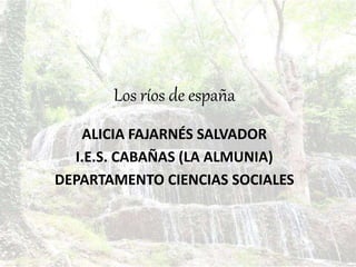 Los ríos de españa
ALICIA FAJARNÉS SALVADOR
I.E.S. CABAÑAS (LA ALMUNIA)
DEPARTAMENTO CIENCIAS SOCIALES
 