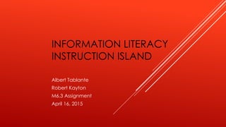 INFORMATION LITERACY
INSTRUCTION ISLAND
Albert Tablante
Robert Kayton
M6.3 Assignment
April 16, 2015
 
