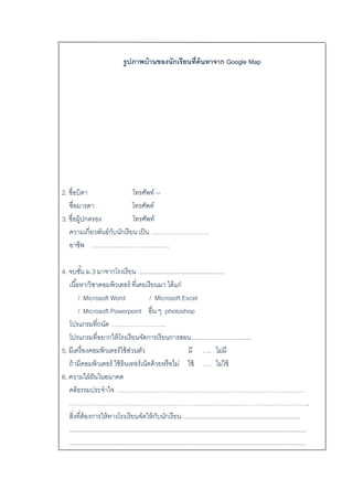 รูปภาพบ้านของนักเรียนที่ค้นหาจาก Google Map
2. ชื่อบิดำ โทรศัพท์ --
ชื่อมำรดำ โทรศัพท์
3. ชื่อผู้ปกครอง โทรศัพท์
ควำมเกี่ยวพันธ์กับนักเรียน เป็น ……………………….
อำชีพ ………………………………..
4. จบชั้น ม.3 มำจำกโรงเรียน .................................................
เนื้อหำ/วิชำคอมพิวเตอร์ ที่เคยเรียนมำ ได้แก่
/ Microsoft Word / Microsoft Excel
/ Microsoft Powerpoint อื่น ๆ photoshop
โปรแกรมที่ถนัด ……………………..
โปรแกรมที่อยำกให้โรงเรียนจัดกำรเรียนกำรสอน...................................
5. มีเครื่องคอมพิวเตอร์ใช้ส่วนตัว มี …. ไม่มี
ถ้ำมีคอมพิวเตอร์ ใช้อินเทอร์เน็ตด้วยหรือไม่ ใช้ …. ไม่ใช้
6. ควำมใฝ่ฝันในอนำคต
คติธรรมประจำใจ ……………………………………………………………………………….
……………………………………………………………………………………………………..
สิ่งที่ต้องกำรให้ทำงโรงเรียนจัดให้กับนักเรียน ....................................................................
.........................................................................................................................................
.........................................................................................................................................
 