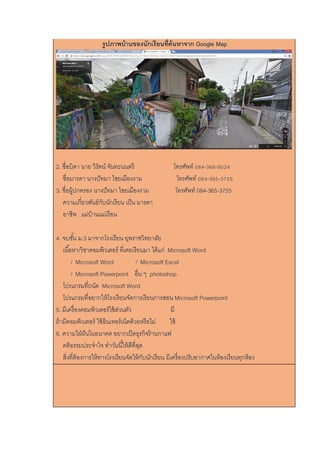 รูปภาพบ้านของนักเรียนที่ค้นหาจาก Google Map
2. ชื่อบิดา นาย วิรัตน์ จันทะนนตรี โทรศัพท์ 084-366-9024
ชื่อมารดา นางปัทมา ไชยเมืองงาม โทรศัพท์ 084-365-3755
3. ชื่อผู้ปกครอง นางปัทมา ไชยเมืองงาม โทรศัพท์ 084-365-3755
ความเกี่ยวพันธ์กับนักเรียน เป็น มารดา
อาชีพ แม่บ้านแม่เรือน
4. จบชั้น ม.3 มาจากโรงเรียน ยุพราชวิทยาลัย
เนื้อหา/วิชาคอมพิวเตอร์ ที่เคยเรียนมา ได้แก่ Microsoft Word
/ Microsoft Word / Microsoft Excel
/ Microsoft Powerpoint อื่น ๆ photoshop
โปรแกรมที่ถนัด Microsoft Word
โปรแกรมที่อยากให้โรงเรียนจัดการเรียนการสอน Microsoft Powerpoint
5. มีเครื่องคอมพิวเตอร์ใช้ส่วนตัว มี
ถ้ามีคอมพิวเตอร์ ใช้อินเทอร์เน็ตด้วยหรือไม่ ใช้
6. ความใฝ่ฝันในอนาคต อยากเปิดธุรกิจร้านกาแฟ
คติธรรมประจาใจ ทาวันนี้ให้ดีที่สุด
สิ่งที่ต้องการให้ทางโรงเรียนจัดให้กับนักเรียน มีเครื่องปรับอากาศในห้องเรียนทุกห้อง
 