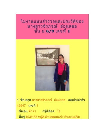 ใบงานแบบสำารวจและประวัติของ
นางสาวจิรภรณ์ อ่อนลออ
ชั้น ม 6/9 เลขที่ 1
1. ชื่อ-สกุล นางสาวจิรภรณ์ อ่อนลออ เลขประจำาตัว
42947 เลขที่ 1
ชื่อเล่น ตุ๊กตา กรุ๊ปเลือด โอ
ที่อยู่ 103/188 หมู่2 ตำาบลดอนแก้ว อำาเภอแม่ริม
 