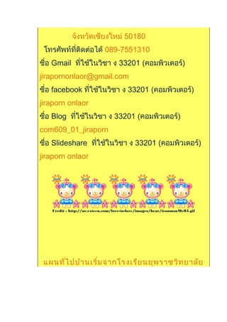 จังหวัดเชียงใหม่ 50180
โทรศัพท์ที่ติดต่อได้ 089-7551310
ชื่อ Gmail ที่ใช้ในวิชา ง 33201 (คอมพิวเตอร์)
jirapornonlaor@gmail.com
ชื่อ facebook ที่ใช้ในวิชา ง 33201 (คอมพิวเตอร์)
jiraporn onlaor
ชื่อ Blog ที่ใช้ในวิชา ง 33201 (คอมพิวเตอร์)
com609_01_jiraporn
ชื่อ ݺߣshare ที่ใช้ในวิชา ง 33201 (คอมพิวเตอร์)
jiraporn onlaor
Credit : http://uc.exteen.com/love-is-love/images/bear/iconmsnMe05.gif
แผนที่ไปบ้านเริ่มจากโรงเรียนยุพราชวิทยาลัย
 