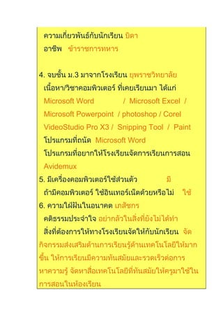 ความเกี่ยวพันธ์กับนักเรียน บิดา
อาชีพ ข้าราชการทหาร
4. จบชั้น ม.3 มาจากโรงเรียน ยุพราชวิทยาลัย
เนื้อหา/วิชาคอมพิวเตอร์ ที่เคยเรียนมา ได้แก่
Microsoft Word / Microsoft Excel /
Microsoft Powerpoint / photoshop / Corel
VideoStudio Pro X3 / Snipping Tool / Paint
โปรแกรมที่ถนัด Microsoft Word
โปรแกรมที่อยากให้โรงเรียนจัดการเรียนการสอน
Avidemux
5. มีเครื่องคอมพิวเตอร์ใช้ส่วนตัว มี
ถ้ามีคอมพิวเตอร์ ใช้อินเทอร์เน็ตด้วยหรือไม่ ใช้
6. ความใฝ่ฝันในอนาคต เภสัชกร
คติธรรมประจำาใจ อย่ากลัวในสิ่งที่ยังไม่ได้ทำา
สิ่งที่ต้องการให้ทางโรงเรียนจัดให้กับนักเรียน จัด
กิจกรรมส่งเสริมด้านการเรียนรู้ด้านเทคโนโลยีให้มาก
ขึ้น ให้การเรียนมีความทันสมัยและรวดเร็วต่อการ
หาความรู้ จัดหาสื่อเทคโนโลยีที่ทันสมัยให้ครูมาใช้ใน
การสอนในห้องเรียน
 